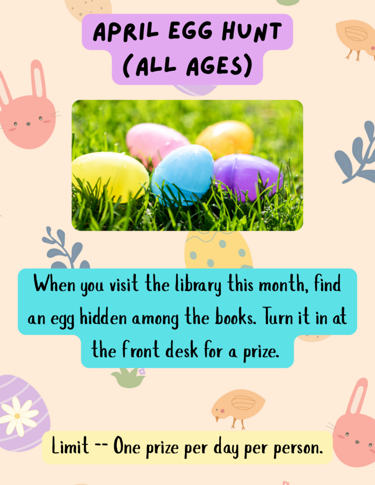 April Egg Hunt (All Ages) When you visit the library this month, find an egg hidden among the books. Turn it in at the desk for a prize. Limit -- One prize a day per person.